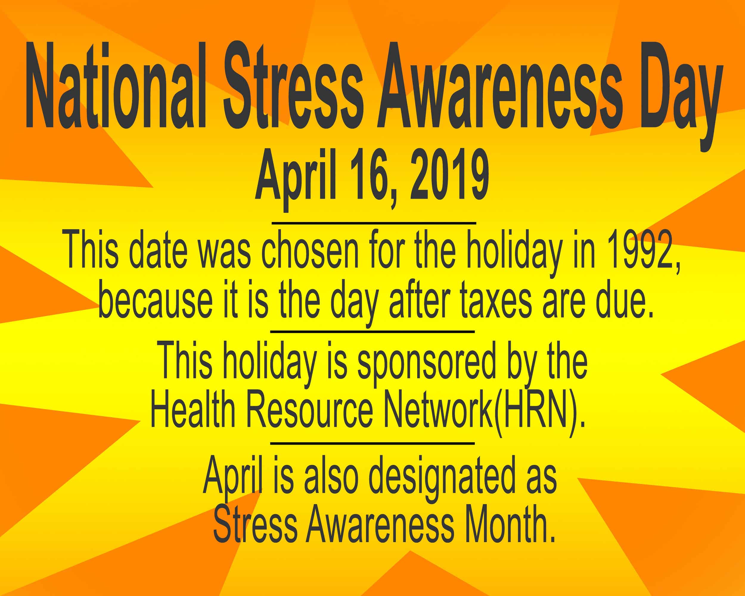 National stress awareness day on April 16, 2019 is a time to reflect on the stress in your life and a day to do something about that stress. http://www.holidayinsights.com/other/stressawareness.htm